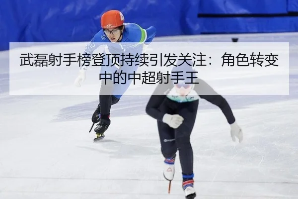 武磊射手榜登顶持续引发关注：角色转变中的中超射手王
